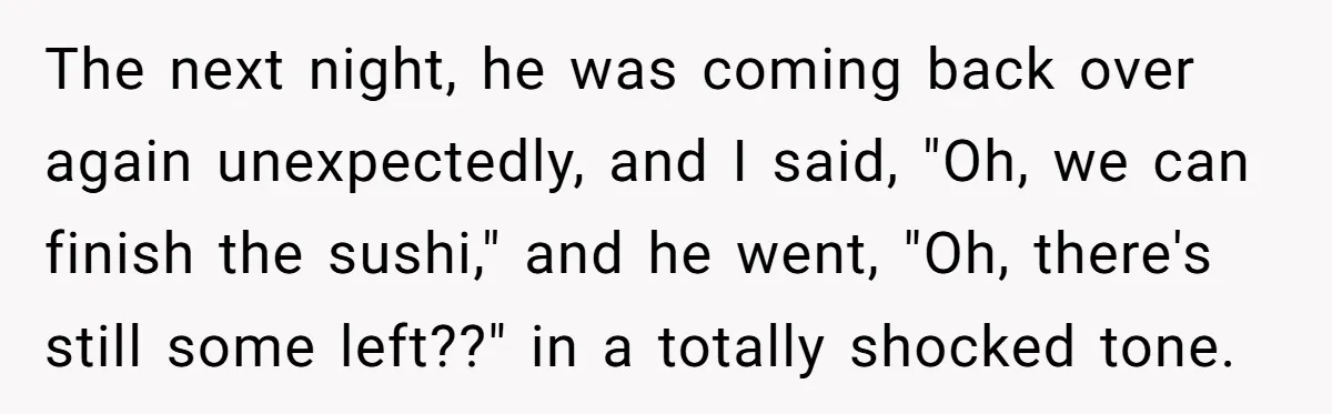 The next night, he was coming back over again unexpectedly, and I said, "Oh, we can finish the sushi," and he went, "Oh, there's still some left??" in a totally...