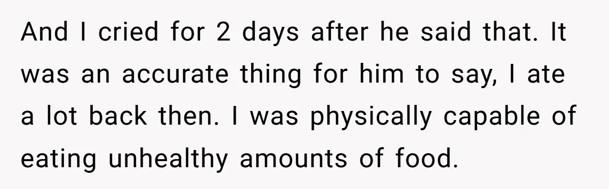 And I cried for 2 days after he said that. It was an accurate thing for him to say, I ate a lot back then. I was physically capable of...