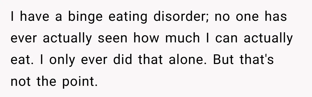 I have a binge eating disorder; no one has ever actually seen how much I can actually eat. I only ever did that alone. But that's not the point.