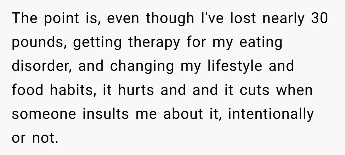 The point is, even though I've lost nearly 30 pounds, getting therapy for my eating disorder, and changing my lifestyle and food habits, it hurts and and it cuts when...