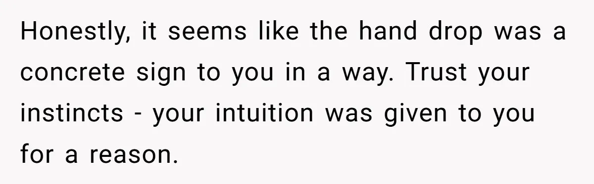 Honestly, it seems like the hand drop was a concrete sign to you in a way. Trust your instincts - your intuition was given to you for a reason.