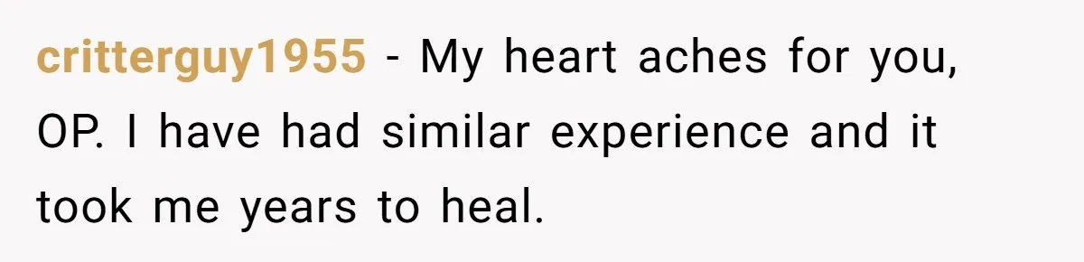 critterguy1955 − My heart aches for you, OP. I have had similar experience and it took me years to heal.