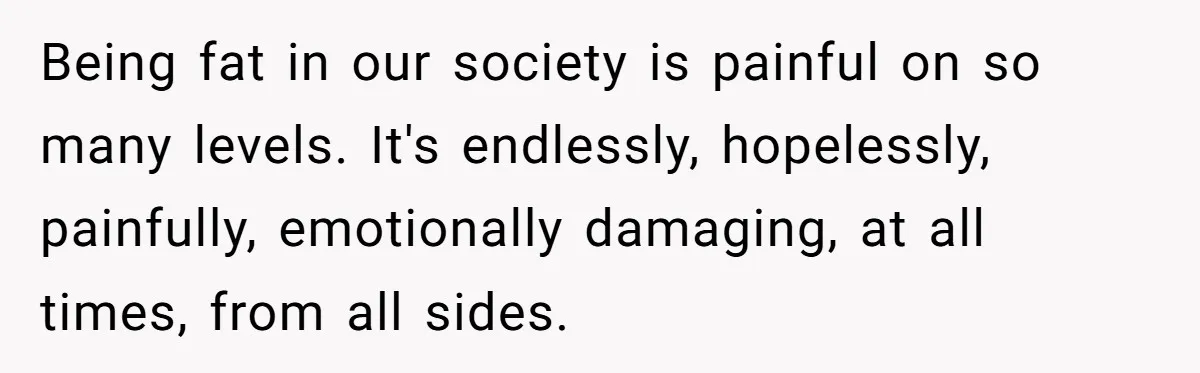 Being fat in our society is painful on so many levels. It's endlessly, hopelessly, painfully, emotionally damaging, at all times, from all sides.