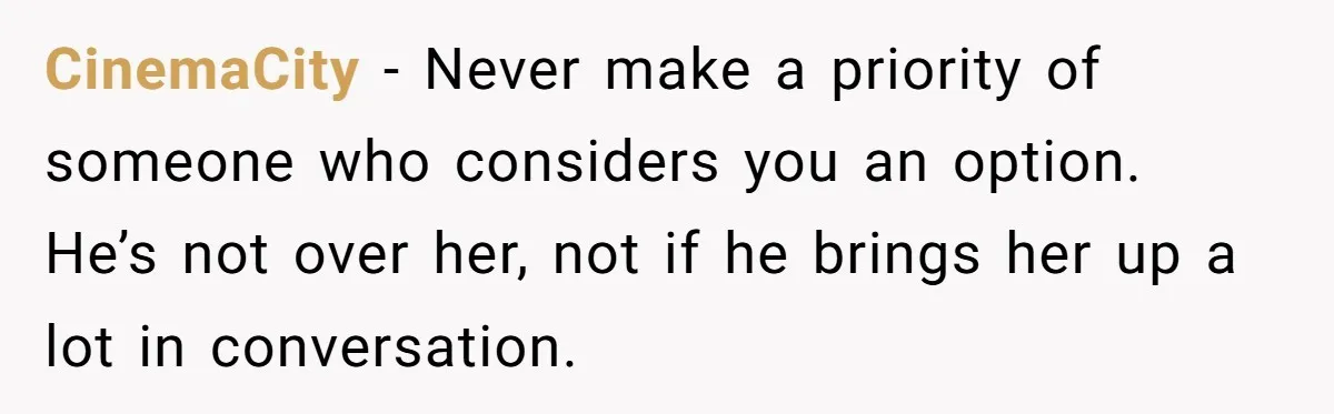 CinemaCity − Never make a priority of someone who considers you an option. He’s not over her, not if he brings her up a lot in conversation.