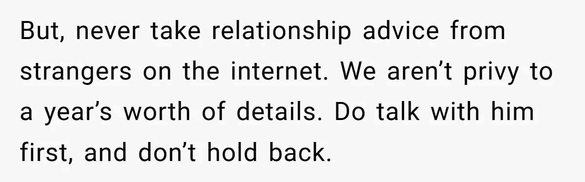 But, never take relationship advice from strangers on the internet. We aren’t privy to a year’s worth of details. Do talk with him first, and don’t hold back.