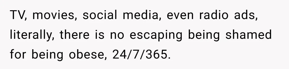 TV, movies, social media, even radio ads, literally, there is no escaping being shamed for being obese, 24/7/365.
