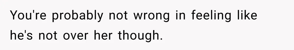 You're probably not wrong in feeling like he's not over her though.