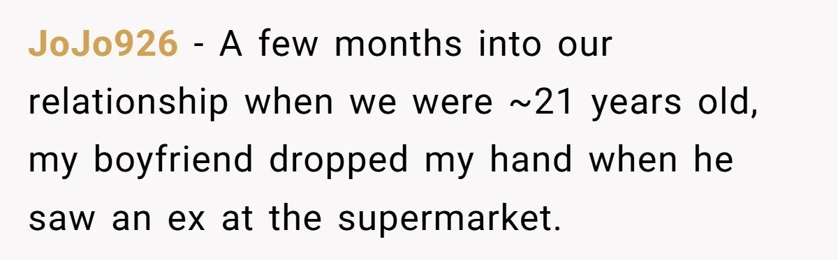 JoJo926 − A few months into our relationship when we were ~21 years old, my boyfriend dropped my hand when he saw an ex at the supermarket.