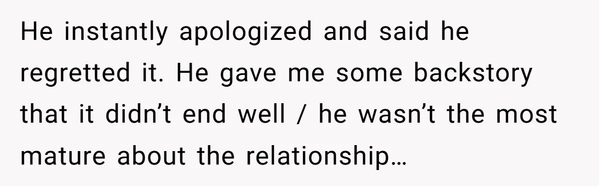 He instantly apologized and said he regretted it. He gave me some backstory that it didn’t end well / he wasn’t the most mature about the relationship…