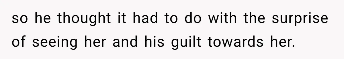 so he thought it had to do with the surprise of seeing her and his guilt towards her.