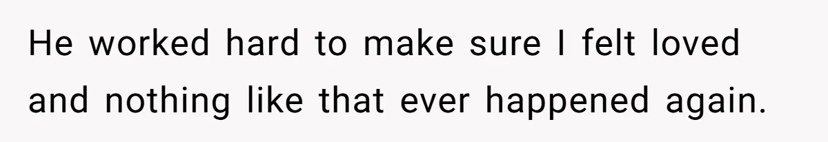 He worked hard to make sure I felt loved and nothing like that ever happened again.