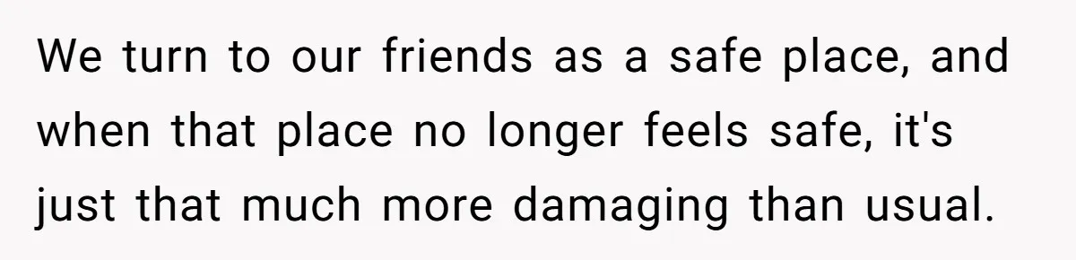 We turn to our friends as a safe place, and when that place no longer feels safe, it's just that much more damaging than usual.