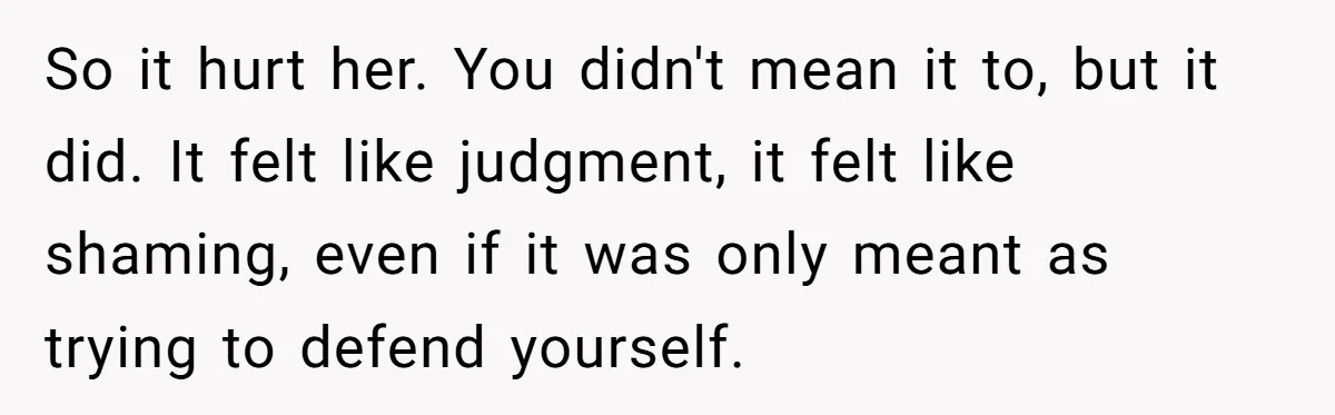So it hurt her. You didn't mean it to, but it did. It felt like judgment, it felt like shaming, even if it was only meant as trying to defend...