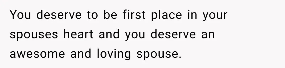 You deserve to be first place in your spouses heart and you deserve an awesome and loving spouse.