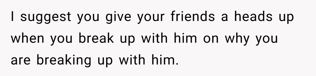 I suggest you give your friends a heads up when you break up with him on why you are breaking up with him.