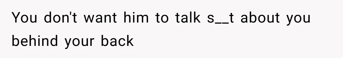 You don't want him to talk s__t about you behind your back