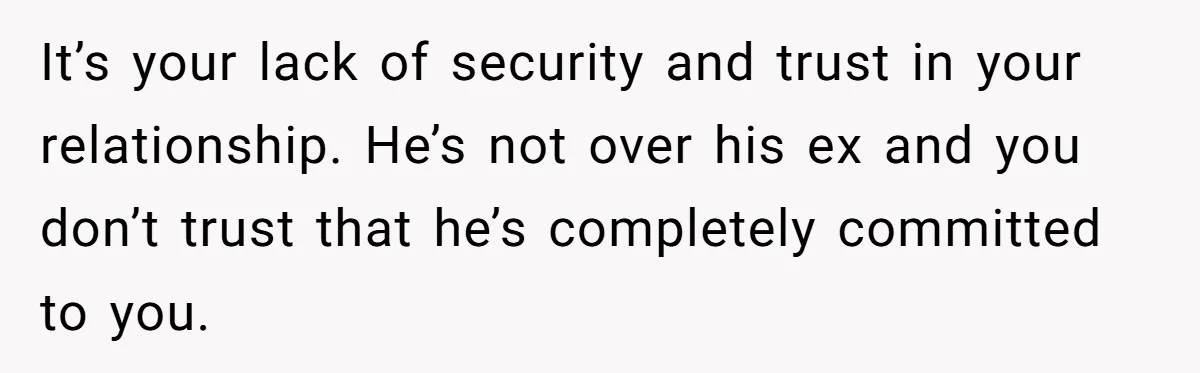 It’s your lack of security and trust in your relationship. He’s not over his ex and you don’t trust that he’s completely committed to you.