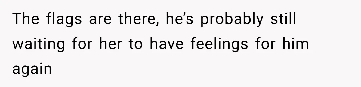 The flags are there, he’s probably still waiting for her to have feelings for him again