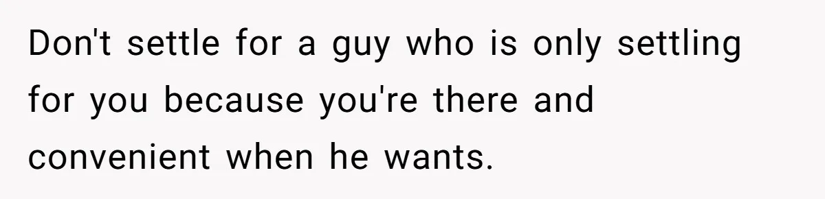 Don't settle for a guy who is only settling for you because you're there and convenient when he wants.