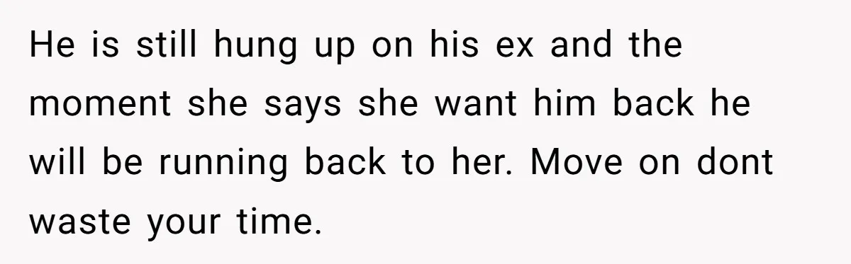 He is still hung up on his ex and the moment she says she want him back he will be running back to her. Move on dont waste your time.