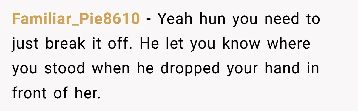 Familiar_Pie8610 − Yeah hun you need to just break it off. He let you know where you stood when he dropped your hand in front of her.