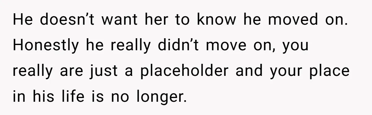 He doesn’t want her to know he moved on. Honestly he really didn’t move on, you really are just a placeholder and your place in his life is no longer.