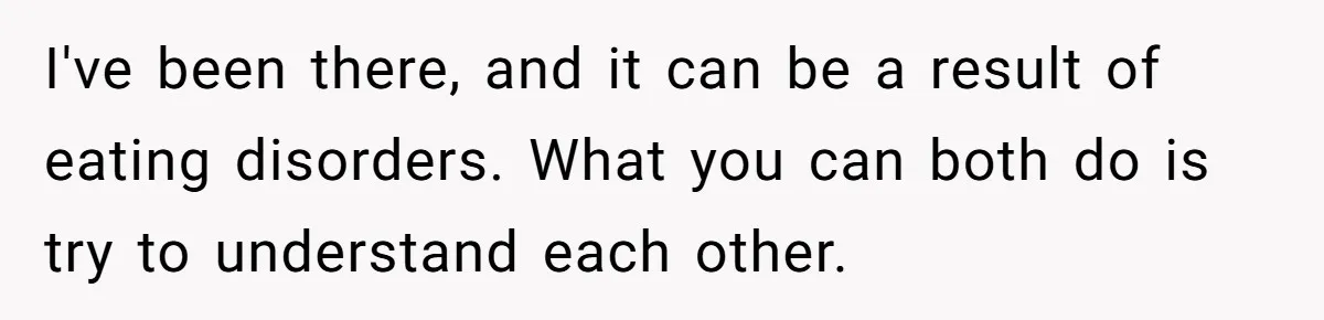 I've been there, and it can be a result of eating disorders. What you can both do is try to understand each other.
