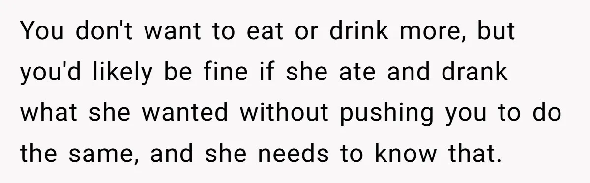 You don't want to eat or drink more, but you'd likely be fine if she ate and drank what she wanted without pushing you to do the same, and she...