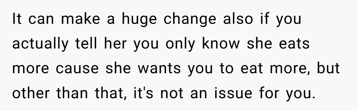 It can make a huge change also if you actually tell her you only know she eats more cause she wants you to eat more, but other than that, it's...