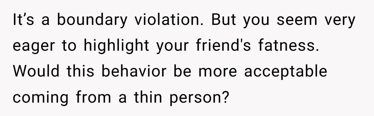 It’s a boundary violation. But you seem very eager to highlight your friend's fatness. Would this behavior be more acceptable coming from a thin person?