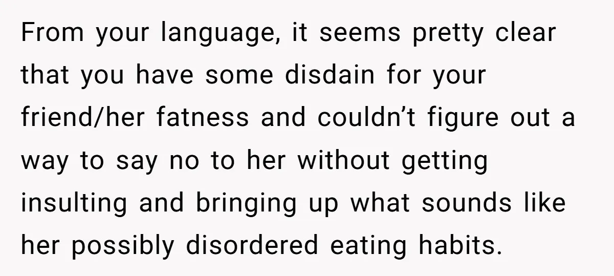 From your language, it seems pretty clear that you have some disdain for your friend/her fatness and couldn’t figure out a way to say no to her without getting insulting...