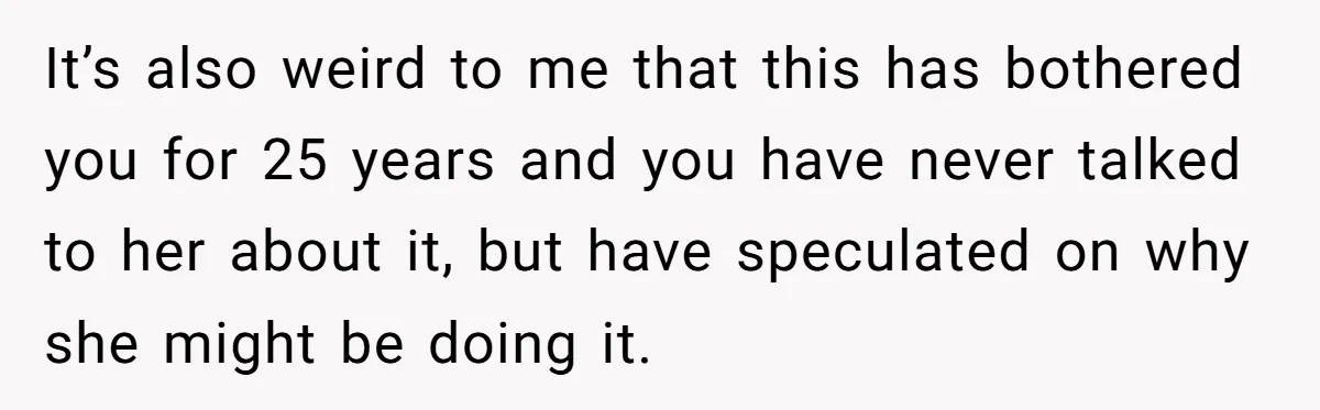 It’s also weird to me that this has bothered you for 25 years and you have never talked to her about it, but have speculated on why she might be...