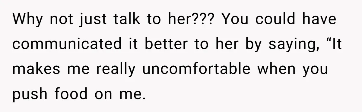 Why not just talk to her??? You could have communicated it better to her by saying, “It makes me really uncomfortable when you push food on me.