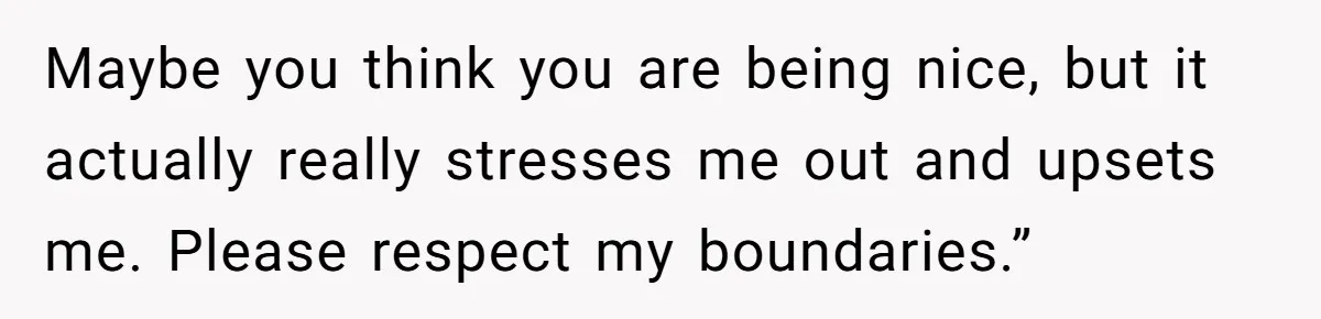 Maybe you think you are being nice, but it actually really stresses me out and upsets me. Please respect my boundaries.”