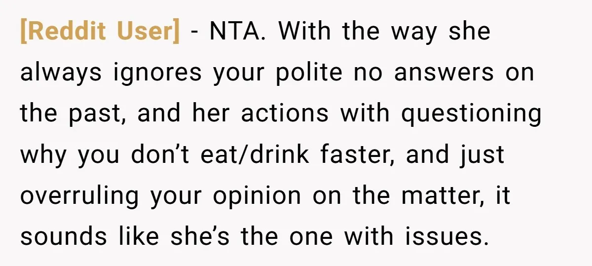 [Reddit User] − NTA. With the way she always ignores your polite no answers on the past, and her actions with questioning why you don’t eat/drink faster, and just overruling...