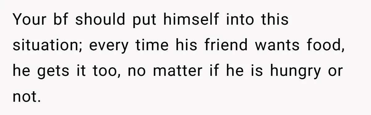 Your bf should put himself into this situation; every time his friend wants food, he gets it too, no matter if he is hungry or not.