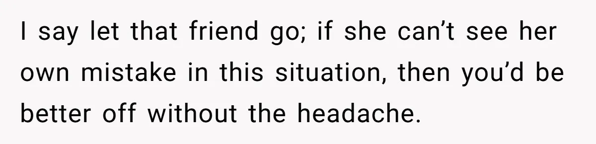 I say let that friend go; if she can’t see her own mistake in this situation, then you’d be better off without the headache.
