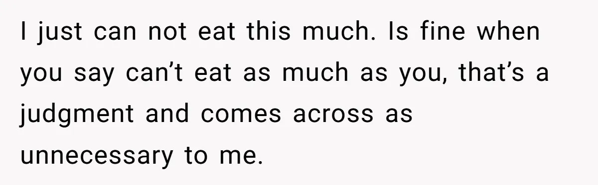 I just can not eat this much. Is fine when you say can’t eat as much as you, that’s a judgment and comes across as unnecessary to me.