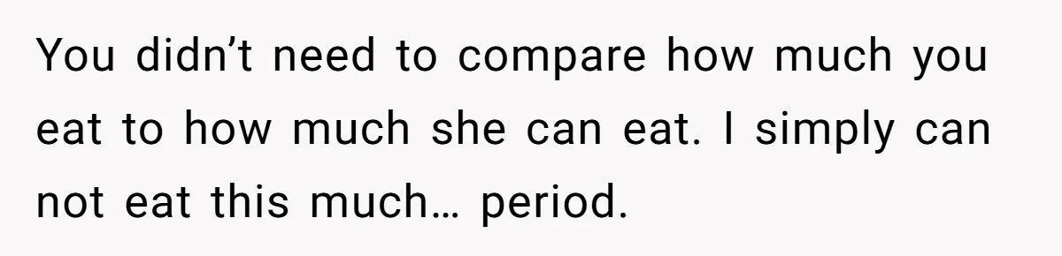 You didn’t need to compare how much you eat to how much she can eat. I simply can not eat this much… period.