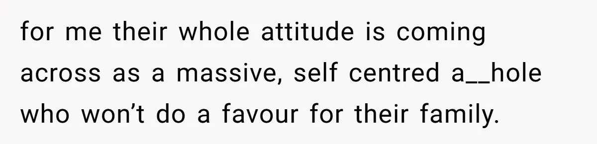 for me their whole attitude is coming across as a massive, self centred a__hole who won’t do a favour for their family.