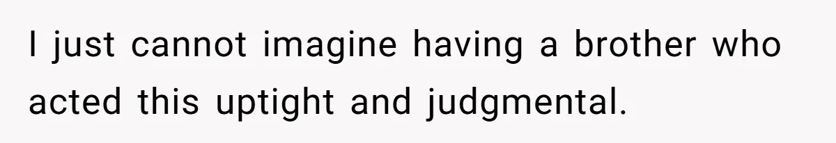 I just cannot imagine having a brother who acted this uptight and judgmental.