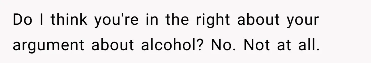 Do I think you're in the right about your argument about alcohol? No. Not at all.