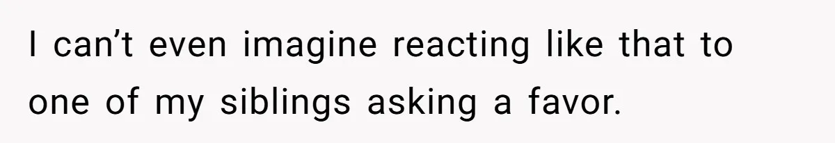 I can’t even imagine reacting like that to one of my siblings asking a favor.