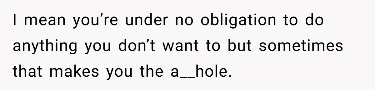 I mean you’re under no obligation to do anything you don’t want to but sometimes that makes you the a__hole.