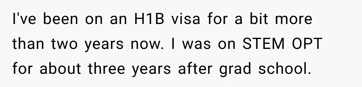 I've been on an H1B visa for a bit more than two years now. I was on STEM OPT for about three years after grad school.