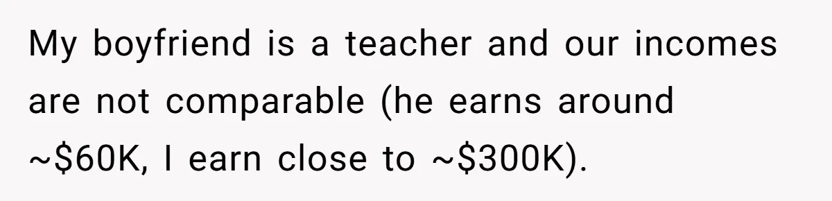 My boyfriend is a teacher and our incomes are not comparable (he earns around ~$60K, I earn close to ~$300K).