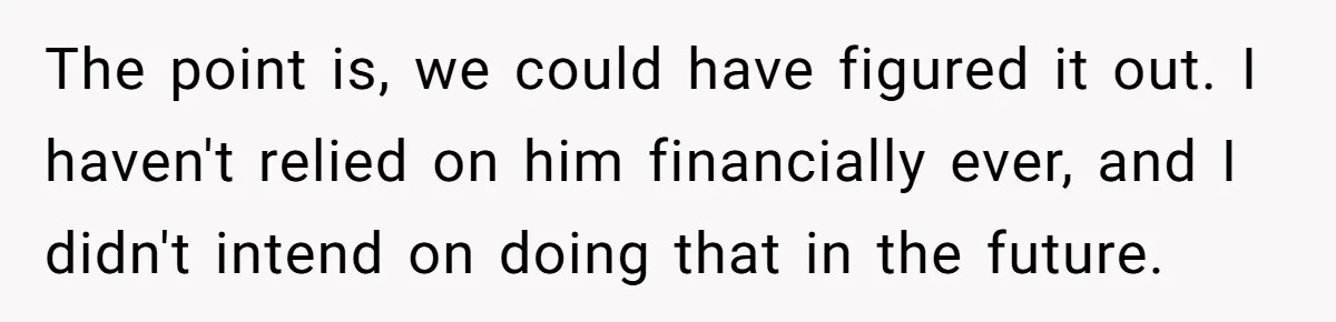 The point is, we could have figured it out. I haven't relied on him financially ever, and I didn't intend on doing that in the future.