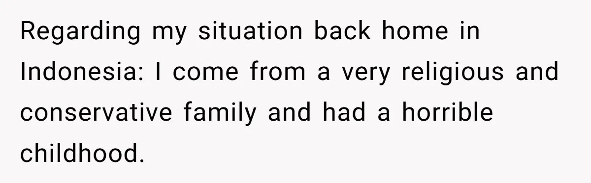 Regarding my situation back home in Indonesia: I come from a very religious and conservative family and had a horrible childhood.