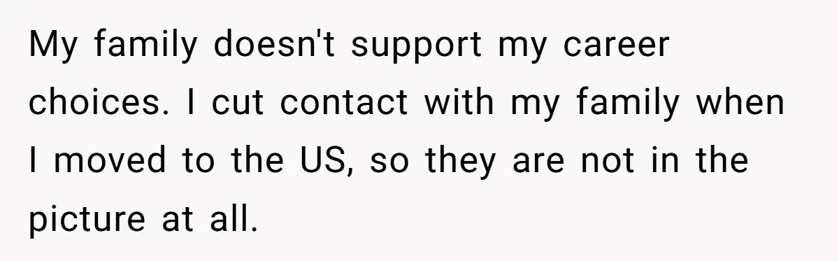 My family doesn't support my career choices. I cut contact with my family when I moved to the US, so they are not in the picture at all.