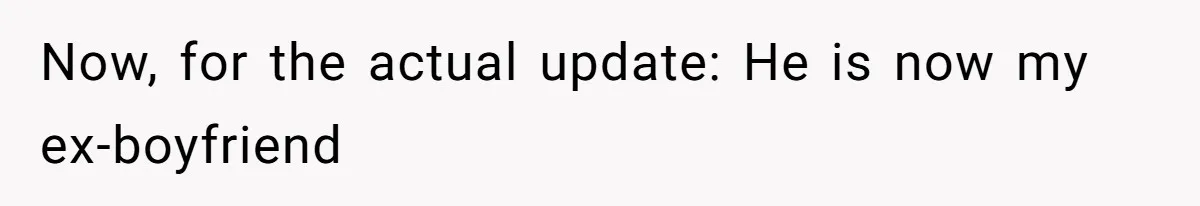 Now, for the actual update: He is now my ex-boyfriend
